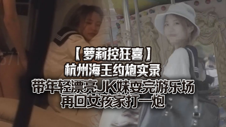 【萝莉控狂喜】杭州海王约炮实录 带年轻漂亮JK妹耍完游乐场再回女孩家打一炮